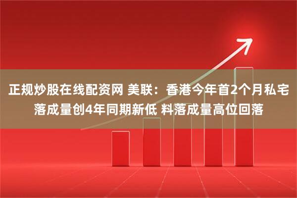 正规炒股在线配资网 美联：香港今年首2个月私宅落成量创4年同期新低 料落成量高位回落