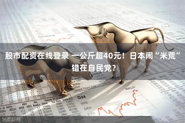股市配资在线登录 一公斤超40元！日本闹“米荒” 错在自民党？