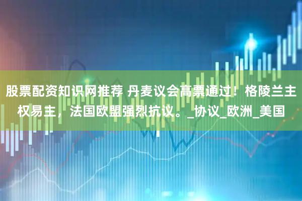 股票配资知识网推荐 丹麦议会高票通过！格陵兰主权易主，法国欧盟强烈抗议。_协议_欧洲_美国