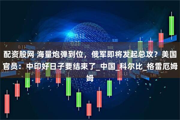 配资股网 海量炮弹到位，俄军即将发起总攻？美国官员：中印好日子要结束了_中国_科尔比_格雷厄姆