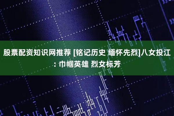 股票配资知识网推荐 [铭记历史 缅怀先烈]八女投江: 巾帼英雄 烈女标芳