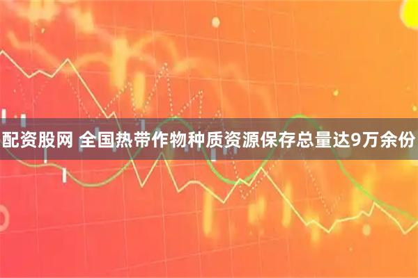 配资股网 全国热带作物种质资源保存总量达9万余份