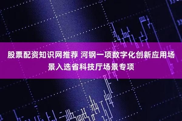 股票配资知识网推荐 河钢一项数字化创新应用场景入选省科技厅场景专项