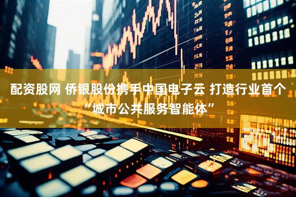 配资股网 侨银股份携手中国电子云 打造行业首个“城市公共服务智能体”