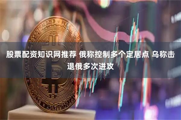 股票配资知识网推荐 俄称控制多个定居点 乌称击退俄多次进攻