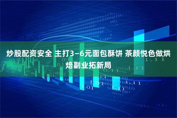 炒股配资安全 主打3—6元面包酥饼 茶颜悦色做烘焙副业拓新局