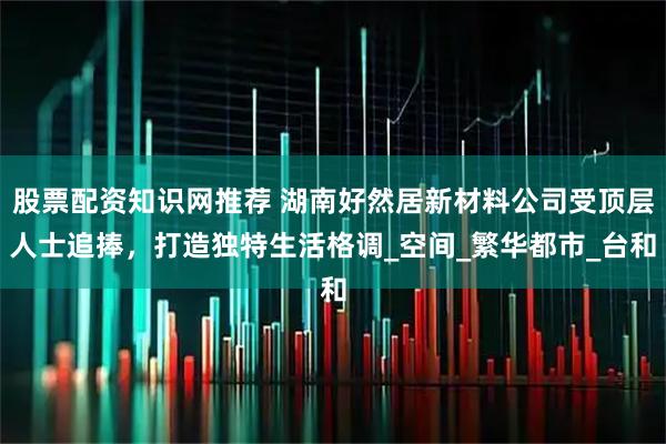 股票配资知识网推荐 湖南好然居新材料公司受顶层人士追捧，打造独特生活格调_空间_繁华都市_台和