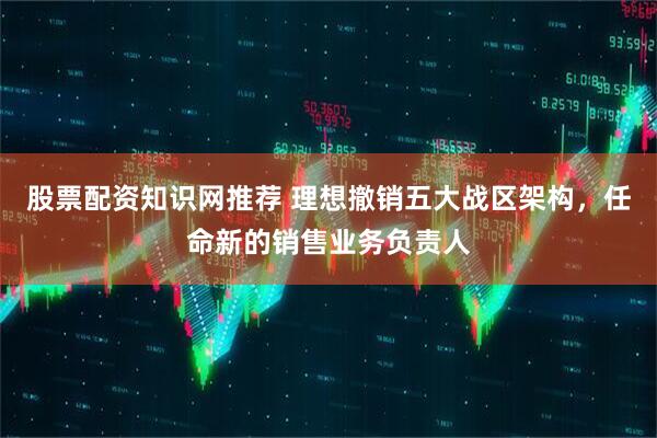 股票配资知识网推荐 理想撤销五大战区架构，任命新的销售业务负责人