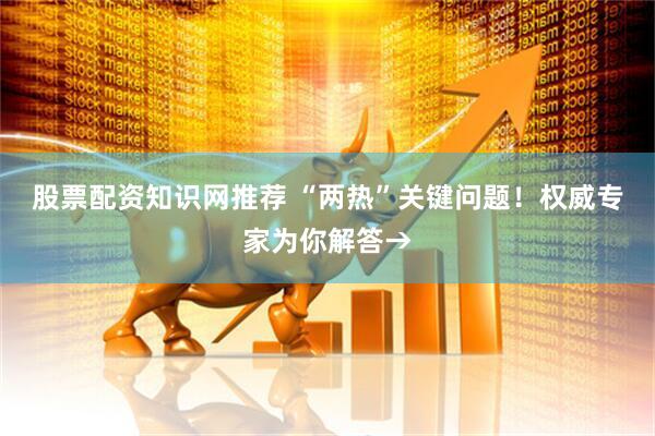 股票配资知识网推荐 “两热”关键问题！权威专家为你解答→