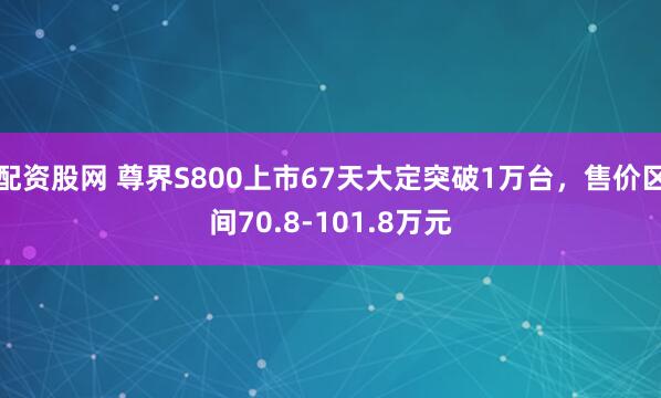 配资股网 尊界S800上市67天大定突破1万台，售价区间70.8-101.8万元