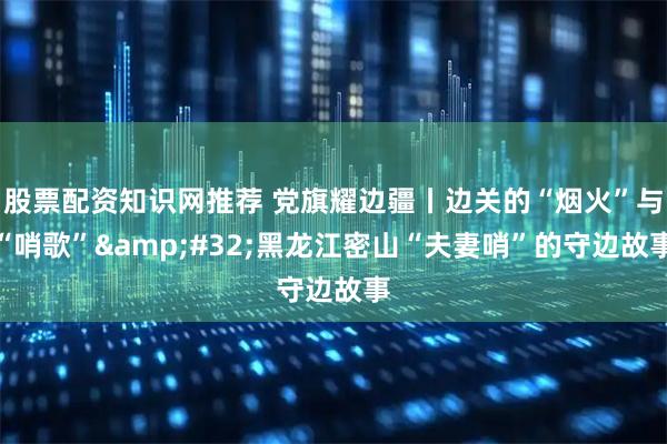 股票配资知识网推荐 党旗耀边疆丨边关的“烟火”与“哨歌” 黑龙江密山“夫妻哨”的守边故事
