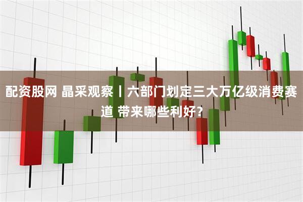 配资股网 晶采观察丨六部门划定三大万亿级消费赛道 带来哪些利好?