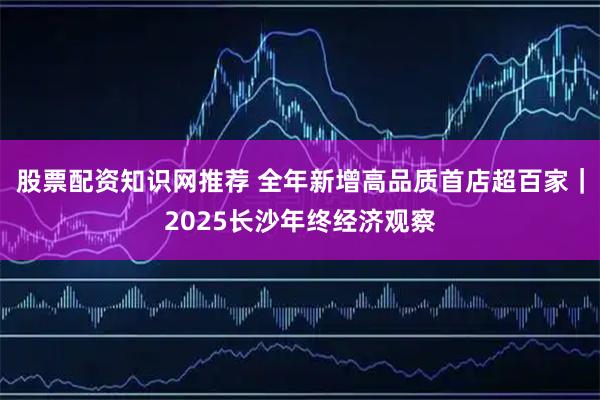 股票配资知识网推荐 全年新增高品质首店超百家｜2025长沙年终经济观察