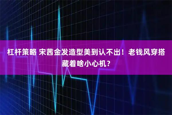 杠杆策略 宋茜金发造型美到认不出！老钱风穿搭藏着啥小心机？
