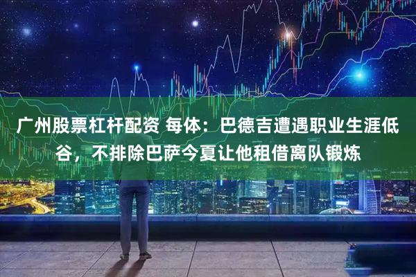 广州股票杠杆配资 每体：巴德吉遭遇职业生涯低谷，不排除巴萨今夏让他租借离队锻炼