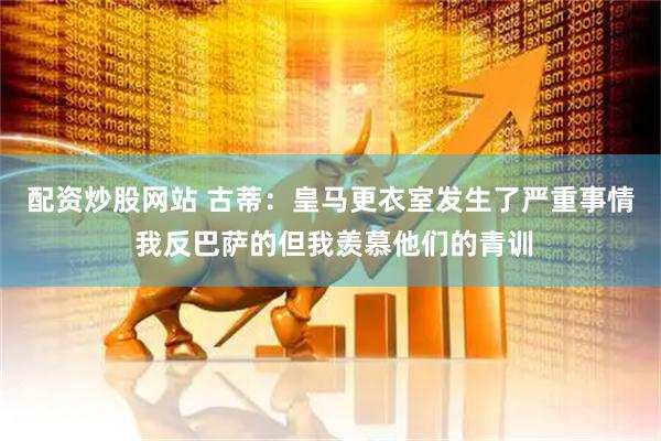 配资炒股网站 古蒂：皇马更衣室发生了严重事情 我反巴萨的但我羡慕他们的青训