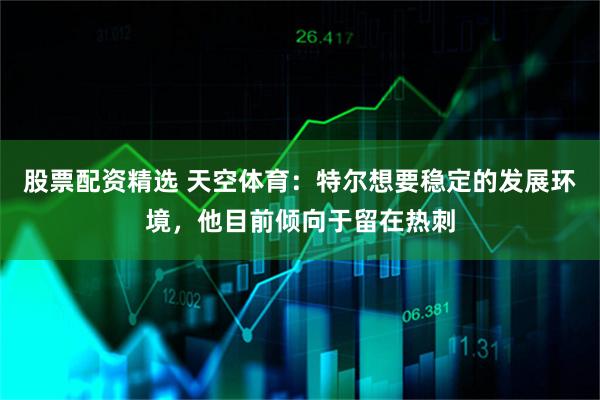 股票配资精选 天空体育：特尔想要稳定的发展环境，他目前倾向于留在热刺