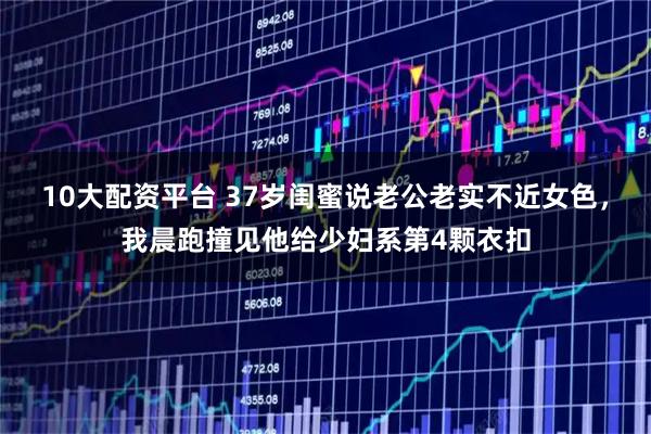 10大配资平台 37岁闺蜜说老公老实不近女色，我晨跑撞见他给少妇系第4颗衣扣