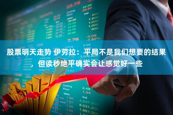 股票明天走势 伊劳拉：平局不是我们想要的结果，但读秒绝平确实会让感觉好一些