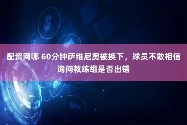 配资网哪 60分钟萨维尼奥被换下，球员不敢相信询问教练组是否出错