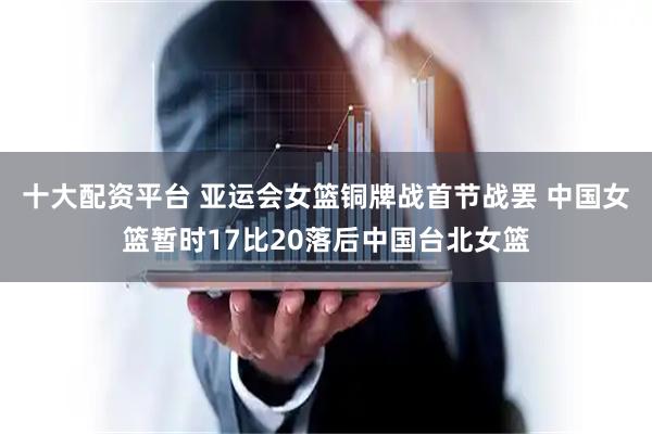 十大配资平台 亚运会女篮铜牌战首节战罢 中国女篮暂时17比20落后中国台北女篮