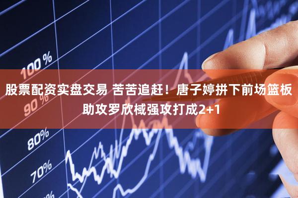股票配资实盘交易 苦苦追赶！唐子婷拼下前场篮板 助攻罗欣棫强攻打成2+1